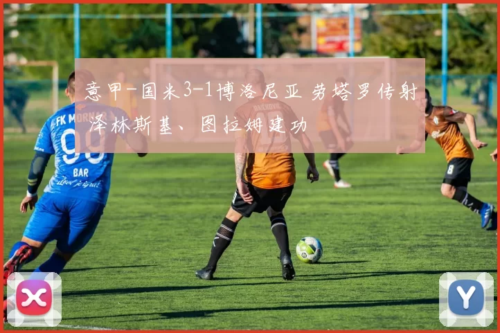意甲-国米3-1博洛尼亚 劳塔罗传射 泽林斯基、图拉姆建功