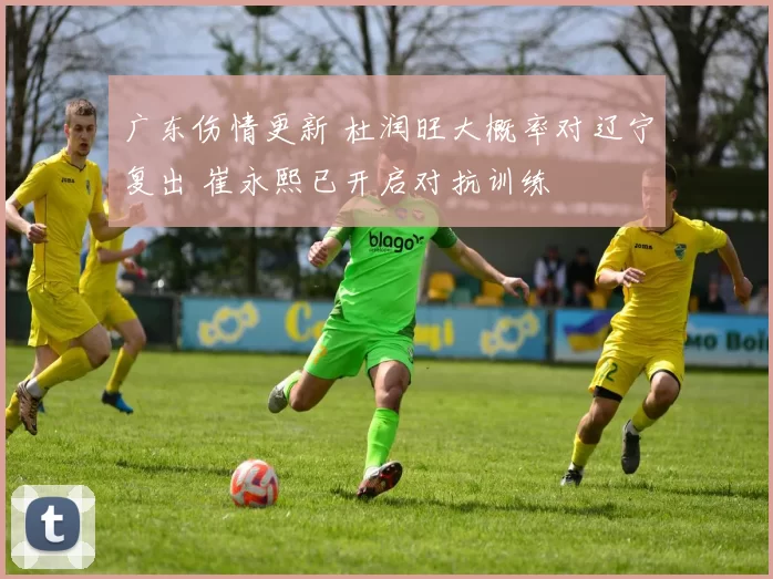 广东伤情更新 杜润旺大概率对辽宁复出 崔永熙已开启对抗训练