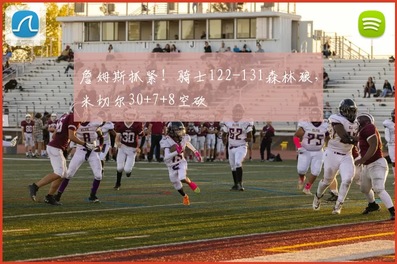 詹姆斯抓紧！骑士122-131森林狼，米切尔30+7+8空砍