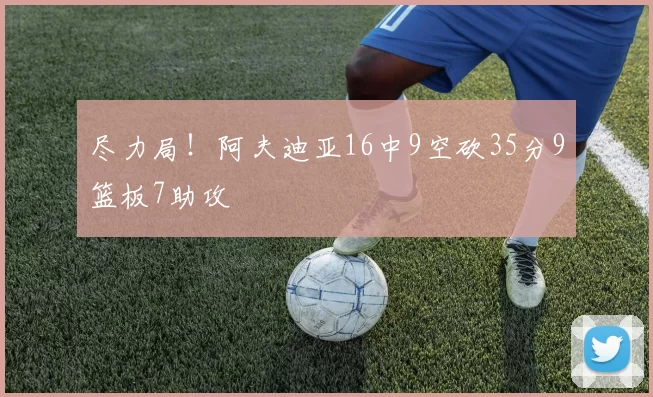 尽力局！阿夫迪亚16中9空砍35分9篮板7助攻