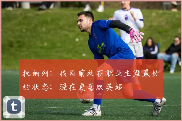 托纳利：我目前处在职业生涯最好的状态；现在更喜欢英超