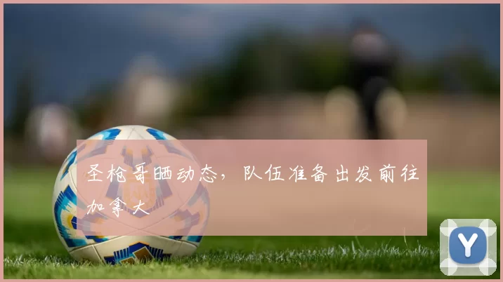 圣枪哥晒动态，队伍准备出发前往加拿大