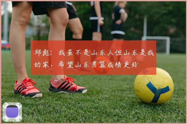 邱彪：我虽不是山东人但山东是我的家，希望山东男篮成绩更好
