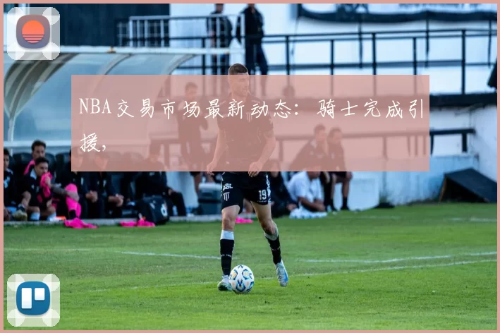 NBA交易市场最新动态：骑士完成引援,