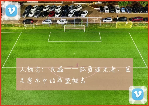 人物志：武磊——孤勇追光者，国足寒冬中的希望微光