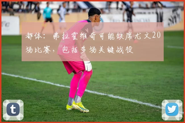 都体：弗拉霍维奇可能缺席尤文20场比赛，包括多场关键战役