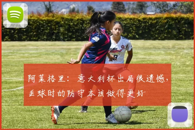 阿莱格里：意大利杯出局很遗憾，丢球时的防守本该做得更好