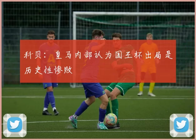 科贝：皇马内部认为国王杯出局是历史性惨败
