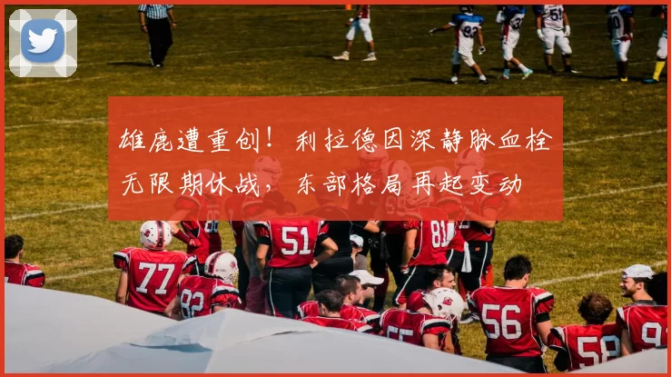 雄鹿遭重创！利拉德因深静脉血栓无限期休战，东部格局再起变动