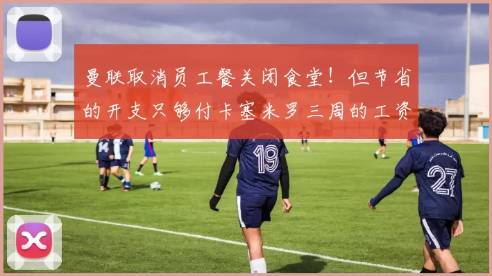 曼联取消员工餐关闭食堂！但节省的开支只够付卡塞米罗三周的工资